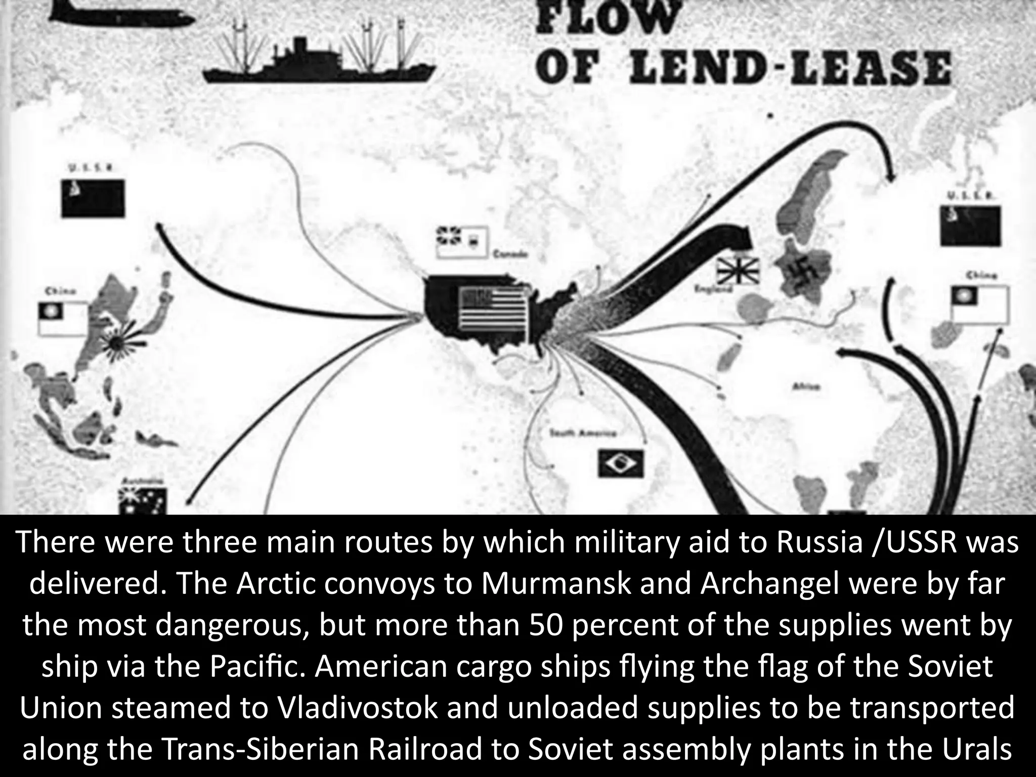 There were three main routes by which military aid to Russia /USSR was
delivered. The Arctic convoys to Murmansk and Archangel were by far
the most dangerous, but more than 50 percent of the supplies went by
ship via the Paciﬁc. American cargo ships ﬂying the ﬂag of the Soviet
Union steamed to Vladivostok and unloaded supplies to be transported
along the Trans-Siberian Railroad to Soviet assembly plants in the Urals
 
