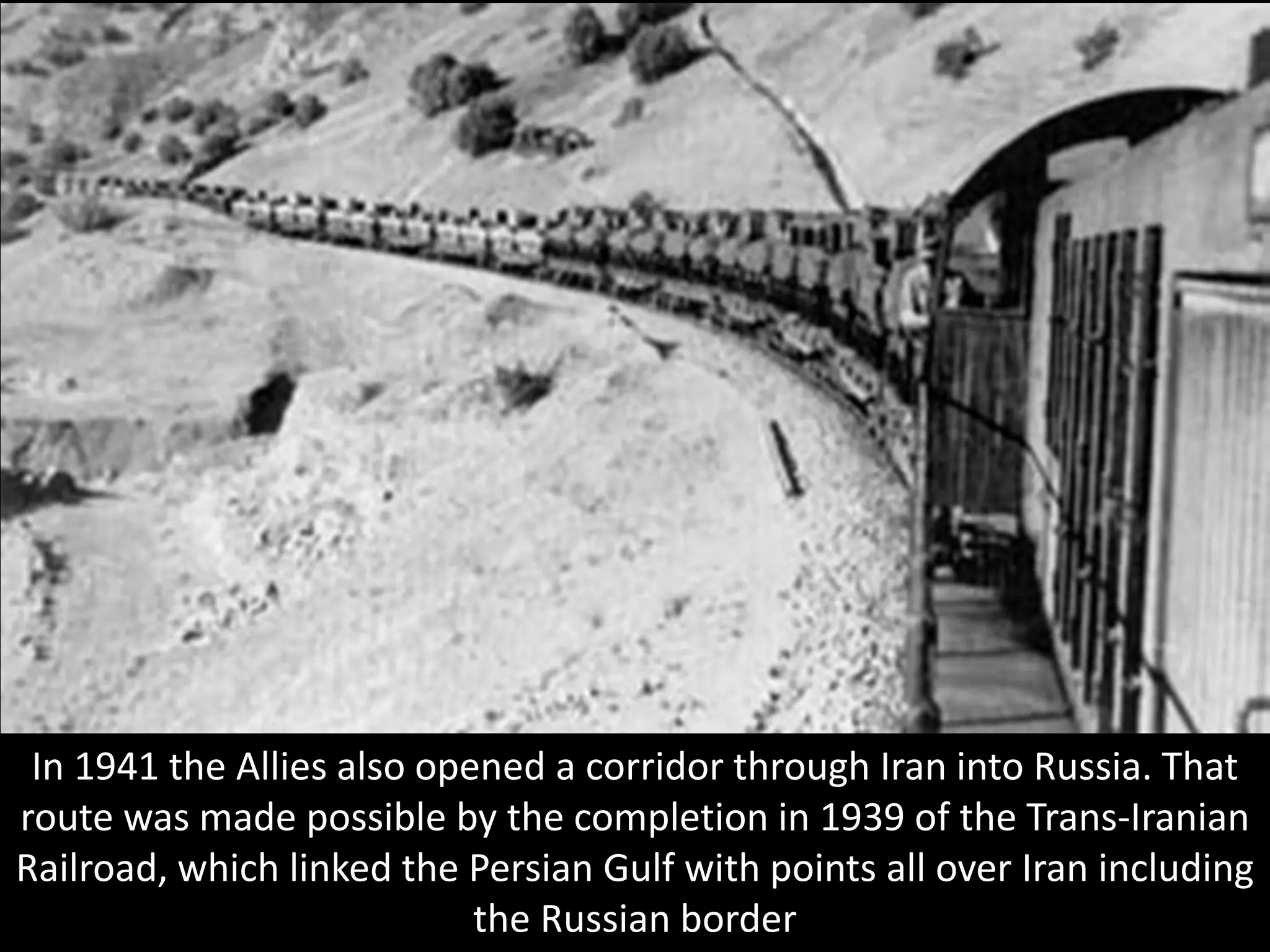 In 1941 the Allies also opened a corridor through Iran into Russia. That
route was made possible by the completion in 1939 of the Trans-Iranian
Railroad, which linked the Persian Gulf with points all over Iran including
the Russian border
 