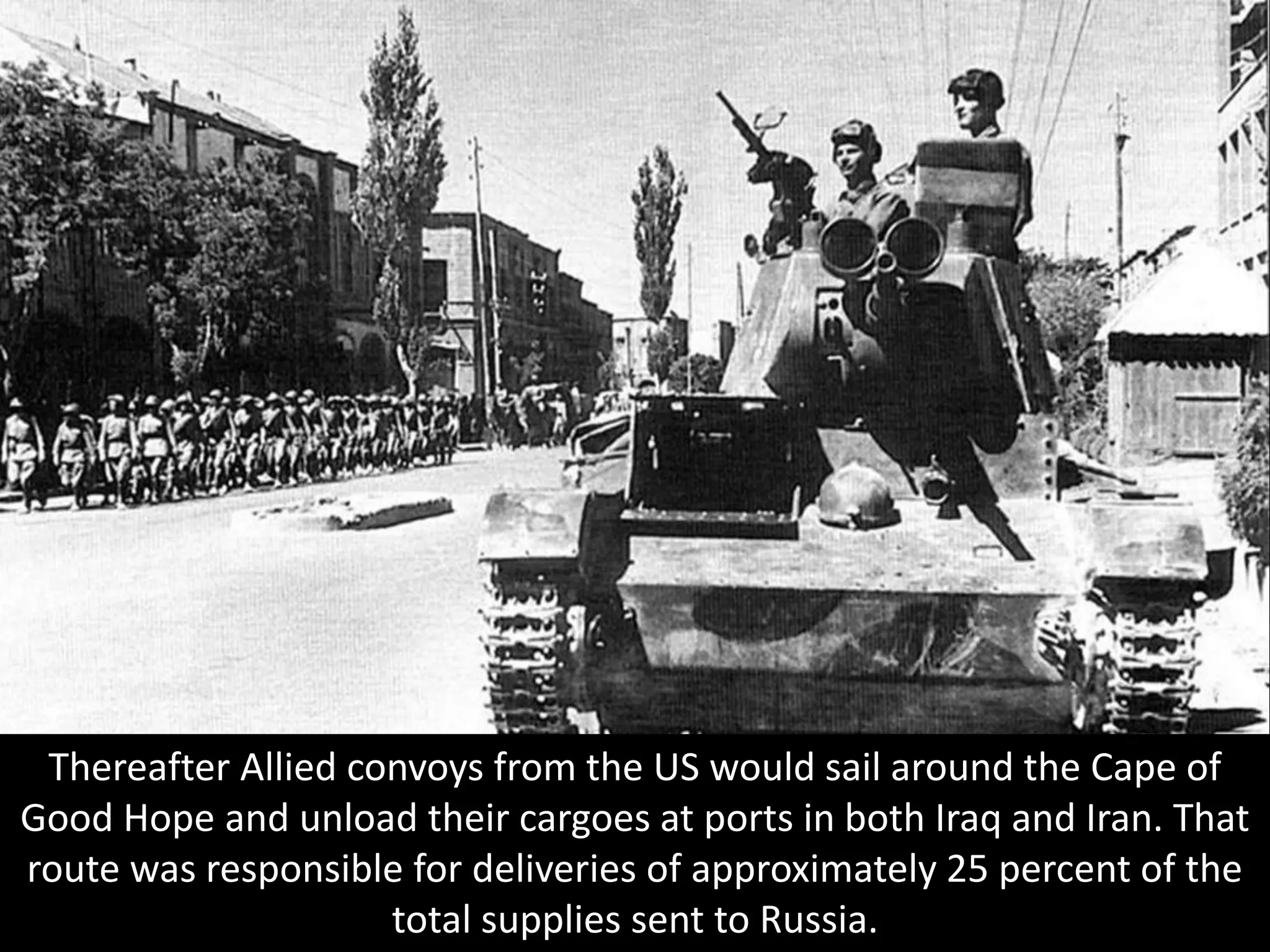 Thereafter Allied convoys from the US would sail around the Cape of
Good Hope and unload their cargoes at ports in both Iraq and Iran. That
route was responsible for deliveries of approximately 25 percent of the
total supplies sent to Russia.
 