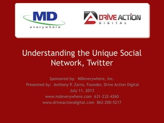 Understanding the Unique Social
Network, Twitter
Sponsored by: MDeverywhere, Inc.
Presented by: Anthony P. Zarro, Founder, Drive Action Digital
July 11, 2013
www.mdeverywhere.com 631-232-4260
www.driveactiondigital.com 862-200-5217
 