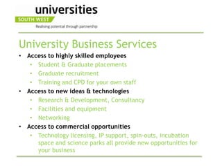 University Business Services
• Access to highly skilled employees
   • Student & Graduate placements
   • Graduate recruitment
   • Training and CPD for your own staff
• Access to new ideas & technologies
   • Research & Development, Consultancy
   • Facilities and equipment
   • Networking
• Access to commercial opportunities
   • Technology licensing, IP support, spin-outs, incubation
     space and science parks all provide new opportunities for
     your business
 