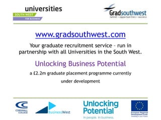 www.gradsouthwest.com
    Your graduate recruitment service – run in
partnership with all Universities in the South West.

      Unlocking Business Potential
    a £2.2m graduate placement programme currently
                  under development
 