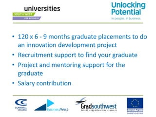 • 120 x 6 - 9 months graduate placements to do
  an innovation development project
• Recruitment support to find your graduate
• Project and mentoring support for the
  graduate
• Salary contribution
 