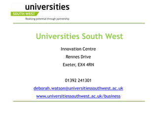 Universities South West
            Innovation Centre
               Rennes Drive
             Exeter, EX4 4RN


              01392 241301
deborah.watson@universitiessouthwest.ac.uk
 www.universitiessouthwest.ac.uk/business
 