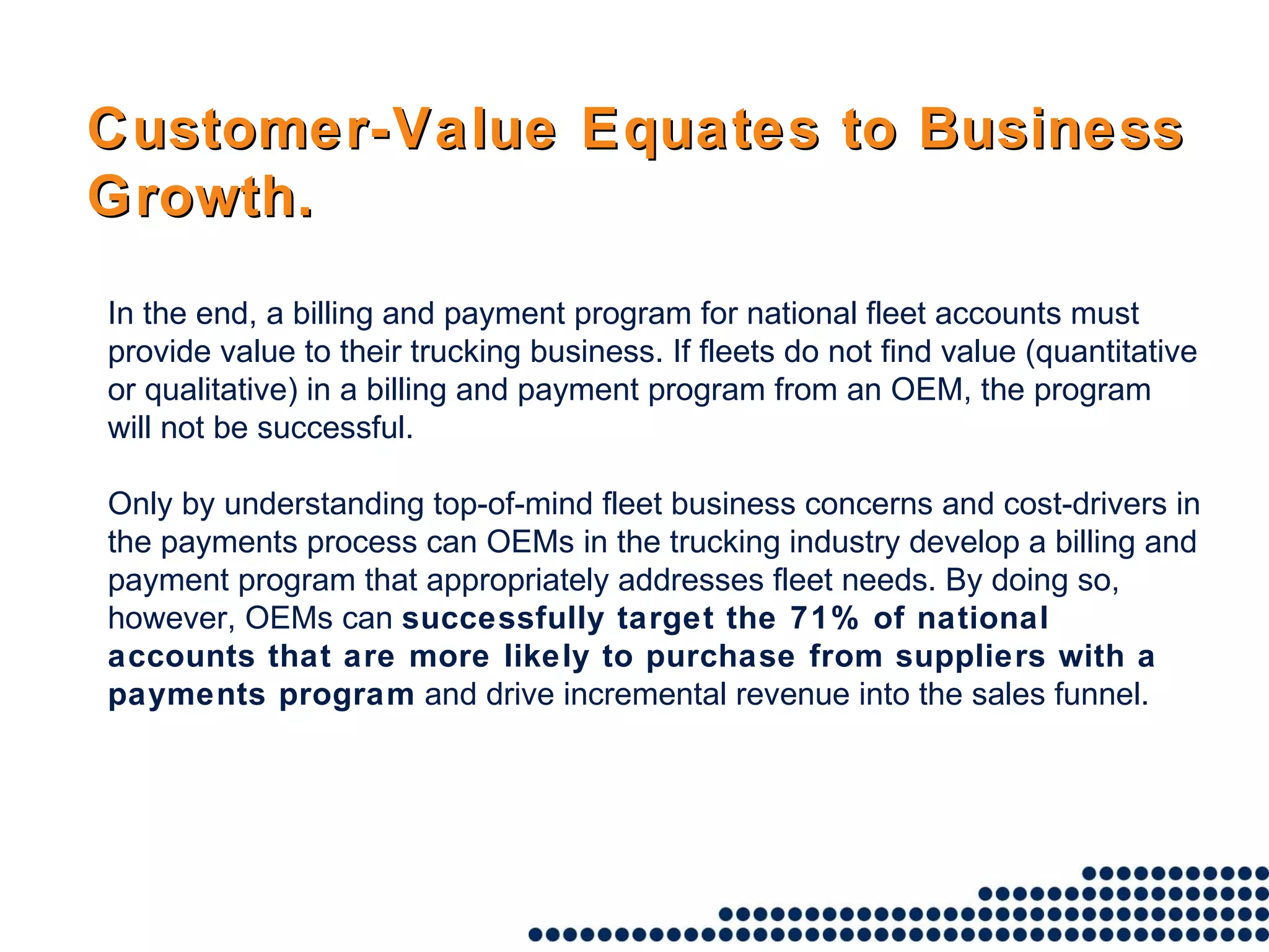 Customer-Value Equates to Business Growth. In the end, a billing and payment program for national fleet accounts must provide value to their trucking business. If fleets do not find value (quantitative or qualitative) in a billing and payment program from an OEM, the program will not be successful.  Only by understanding top-of-mind fleet business concerns and cost-drivers in the payments process can OEMs in the trucking industry develop a billing and payment program that appropriately addresses fleet needs. By doing so, however, OEMs can  successfully target the 71% of national accounts that are more likely to purchase from suppliers with a payments program  and drive incremental revenue into the sales funnel. 