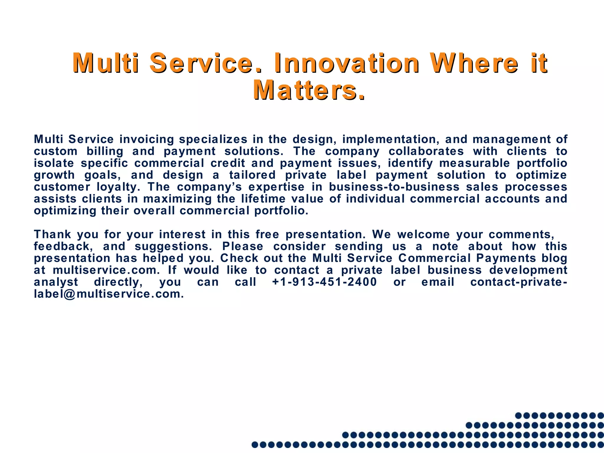 Multi Service. Innovation Where it Matters. Multi Service invoicing specializes in the design, implementation, and management of custom billing and payment solutions. The company collaborates with clients to isolate specific commercial credit and payment issues, identify measurable portfolio growth goals, and design a tailored private label payment solution to optimize customer loyalty. The company’s expertise in business-to-business sales processes assists clients in maximizing the lifetime value of individual commercial accounts and optimizing their overall commercial portfolio. Thank you for your interest in this free presentation. We welcome your comments, feedback, and suggestions. Please consider sending us a note about how this presentation has helped you. Check out the Multi Service Commercial Payments blog at multiservice.com. If would like to contact a private label business development analyst directly, you can call +1-913-451-2400 or email contact-private-label@multiservice.com. 