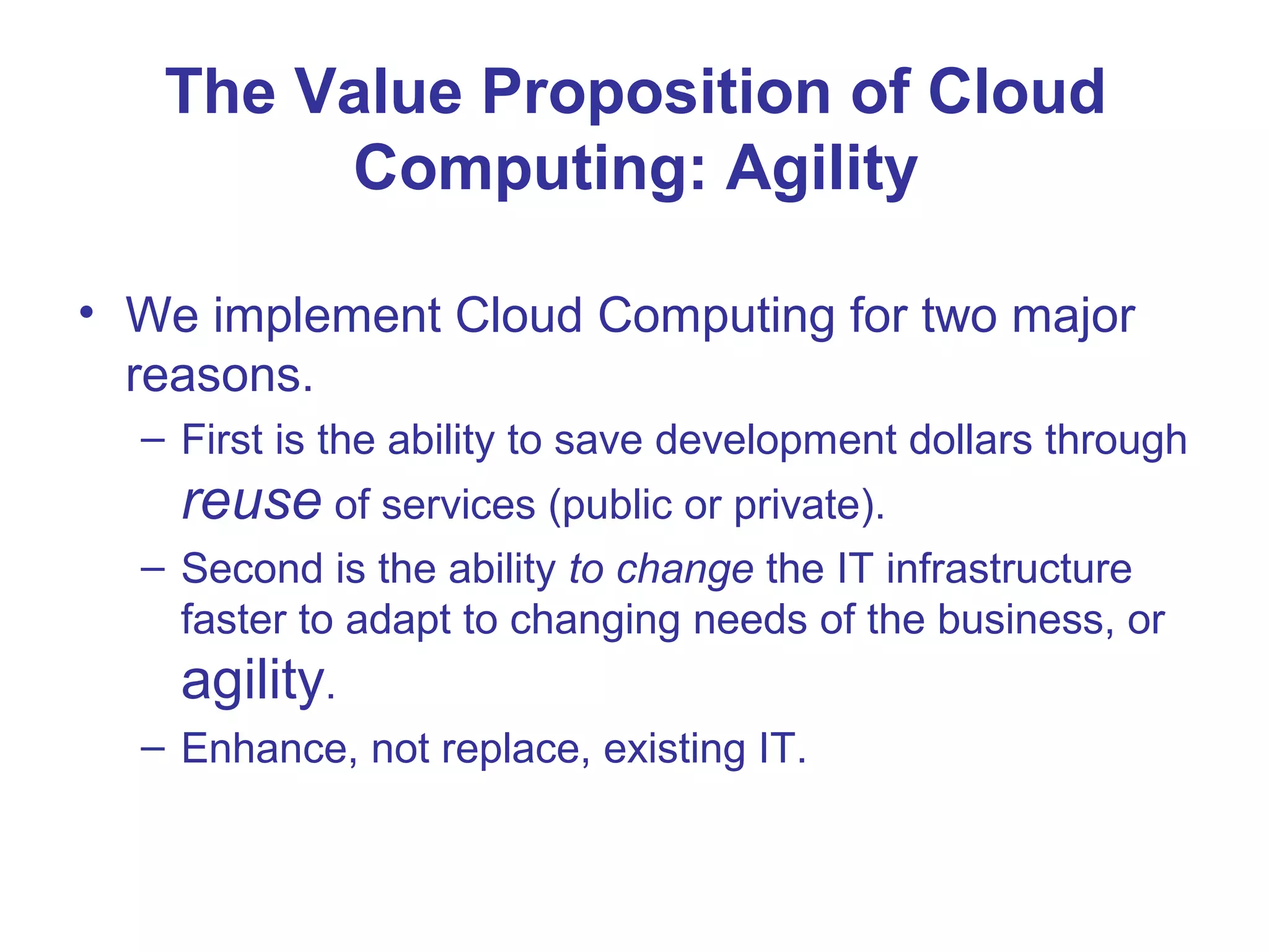 The Value Proposition of Cloud
Computing: Agility
• We implement Cloud Computing for two major
reasons.
– First is the ability to save development dollars through
reuse of services (public or private).
– Second is the ability to change the IT infrastructure
faster to adapt to changing needs of the business, or
agility.
– Enhance, not replace, existing IT.
 