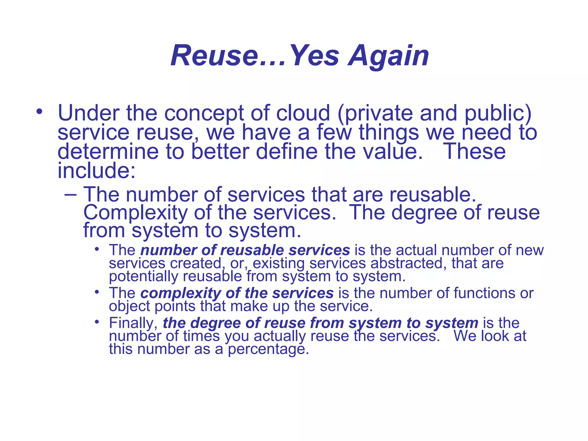 Reuse…Yes Again
• Under the concept of cloud (private and public)
service reuse, we have a few things we need to
determine to better define the value. These
include:
– The number of services that are reusable.
Complexity of the services. The degree of reuse
from system to system.
• The number of reusable services is the actual number of new
services created, or, existing services abstracted, that are
potentially reusable from system to system.
• The complexity of the services is the number of functions or
object points that make up the service.
• Finally, the degree of reuse from system to system is the
number of times you actually reuse the services. We look at
this number as a percentage.
 