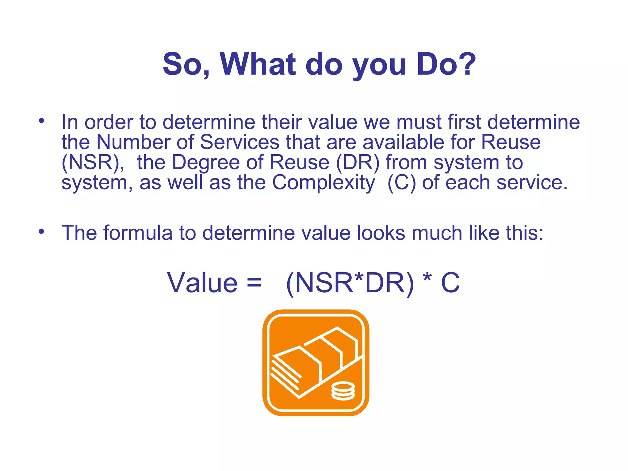 So, What do you Do?
• In order to determine their value we must first determine
the Number of Services that are available for Reuse
(NSR), the Degree of Reuse (DR) from system to
system, as well as the Complexity (C) of each service.
• The formula to determine value looks much like this:
Value = (NSR*DR) * C
 
