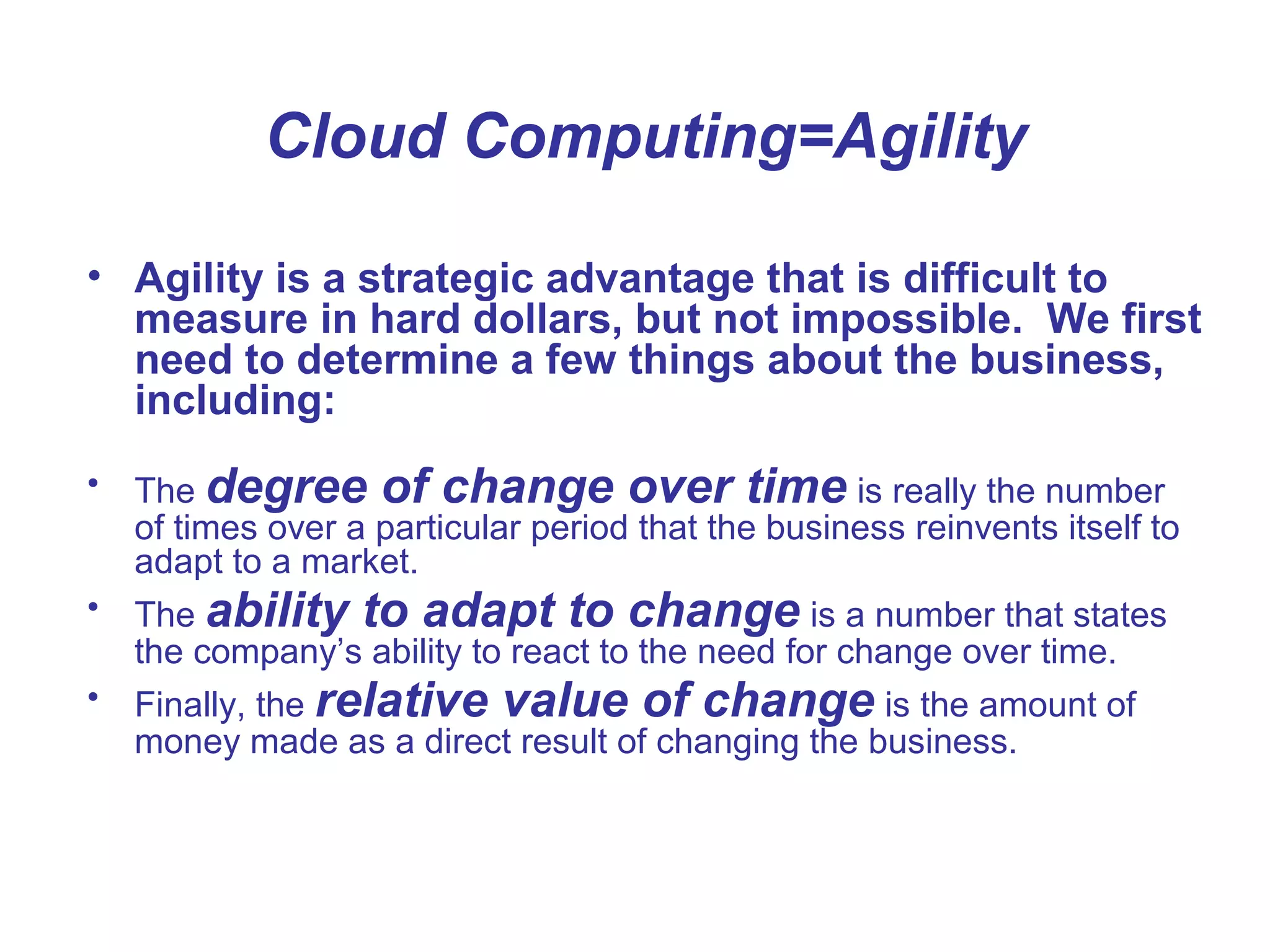 Cloud Computing=Agility
• Agility is a strategic advantage that is difficult to
measure in hard dollars, but not impossible. We first
need to determine a few things about the business,
including:
• The degree of change over time is really the number
of times over a particular period that the business reinvents itself to
adapt to a market.
• The ability to adapt to change is a number that states
the company’s ability to react to the need for change over time.
• Finally, the relative value of change is the amount of
money made as a direct result of changing the business.
 
