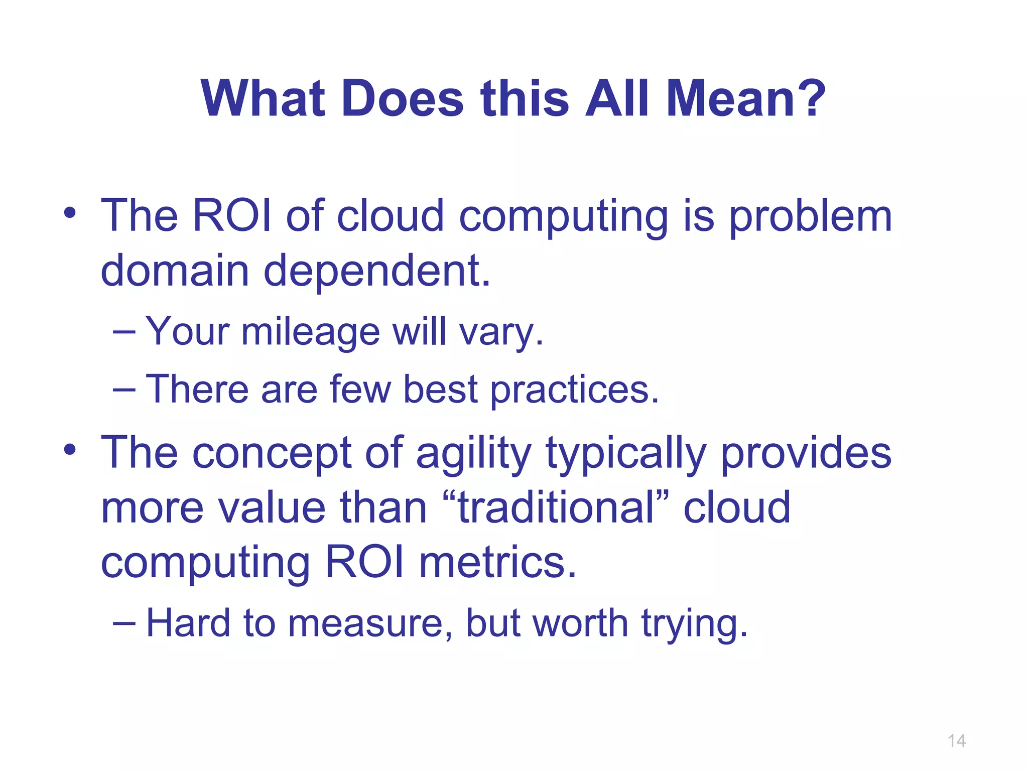What Does this All Mean?
• The ROI of cloud computing is problem
domain dependent.
– Your mileage will vary.
– There are few best practices.
• The concept of agility typically provides
more value than “traditional” cloud
computing ROI metrics.
– Hard to measure, but worth trying.
14
 
