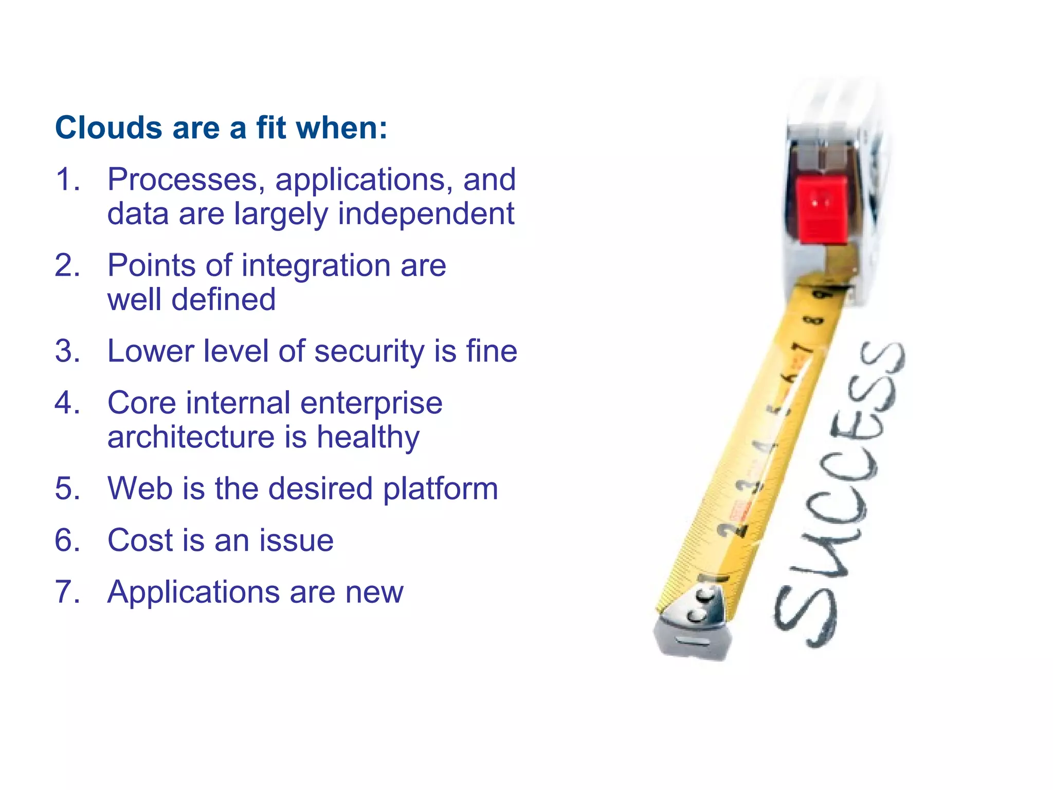 Clouds are a fit when:
1. Processes, applications, and
data are largely independent
2. Points of integration are
well defined
3. Lower level of security is fine
4. Core internal enterprise
architecture is healthy
5. Web is the desired platform
6. Cost is an issue
7. Applications are new
 