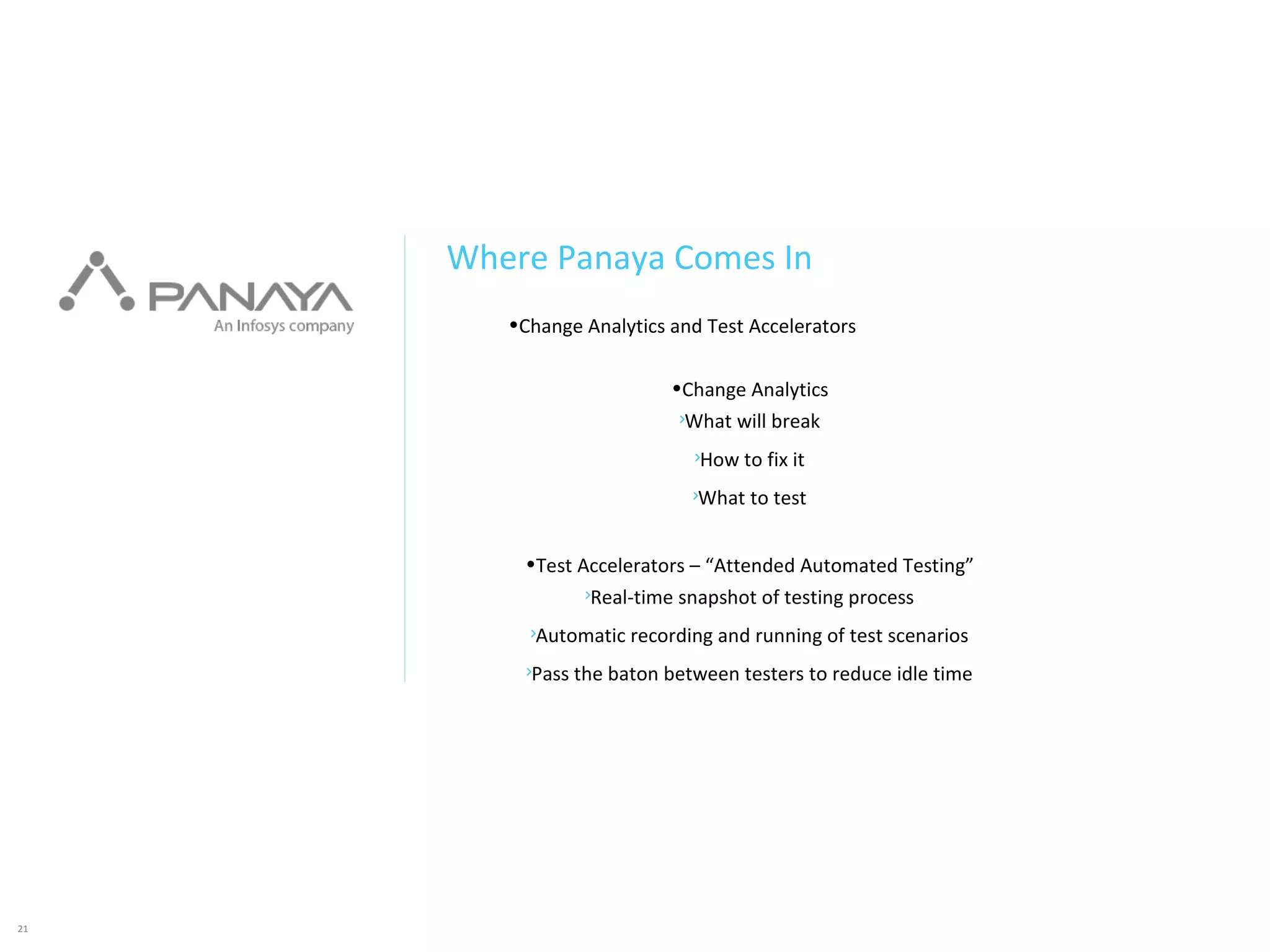 21
•Change Analytics and Test Accelerators
•Change Analytics
What will break
How to fix it
What to test
•Test Accelerators – “Attended Automated Testing”
Real-time snapshot of testing process
Automatic recording and running of test scenarios
Pass the baton between testers to reduce idle time
Where Panaya Comes In
 