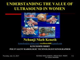 UNDERSTANDING THE VALUE OF
ULTRASOUND IN WOMEN
Nchanji Nkeh Keneth
kennchanji@yahoo.com/ excellence660@gmail.com
B.TECH/HPD MDIRT
POLYVALENT RADIOLOGIC TECHNOLOGIST/SONOGRAPHER
Thursday, July 13, 2017 5-1NCHANJI NKEH KENETH, HPD/B.TECH- MDIRT.
ST LOUIS UNIHEBS
 