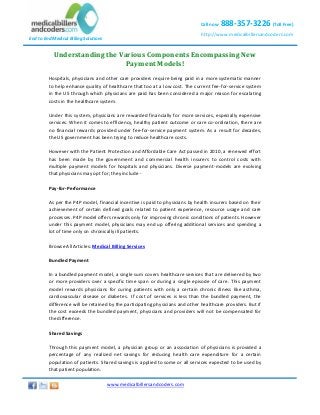 Call now

888-357-3226 (Toll Free)

http://www.medicalbillersandcoders.com

End to End Medical Billing Solutions

Understanding the Various Components Encompassing New
Payment Models!
Hospitals, physicians and other care providers require being paid in a more systematic manner
to help enhance quality of healthcare that too at a low cost. The current fee-for-service system
in the US through which physicians are paid has been considered a major reason for escalating
costs in the healthcare system.
Under this system, physicians are rewarded financially for more services, especially expensive
services. When it comes to efficiency, healthy patient outcome or care co-ordination, there are
no financial rewards provided under fee-for-service payment system. As a result for decades,
the US government has been trying to reduce healthcare costs.
However with the Patient Protection and Affordable Care Act passed in 2010, a renewed effort
has been made by the government and commercial health insurers to control costs with
multiple payment models for hospitals and physicians. Diverse payment-models are evolving
that physicians may opt for; they include Pay-for-Performance
As per the P4P model, financial incentive is paid to physicians by health insurers based on their
achievement of certain defined goals related to patient experience, resource usage and care
processes. P4P model offers rewards only for improving chronic conditions of patients. However
under this payment model, physicians may end up offering additional services and spending a
lot of time only on chronically ill patients.
Browse All Articles: Medical Billing Services
Bundled Payment
In a bundled payment model, a single sum covers healthcare services that are delivered by two
or more providers over a specific time span or during a single episode of care. This payment
model rewards physicians for curing patients with only a certain chronic illness like asthma,
cardiovascular disease or diabetes. If cost of services is less than the bundled payment, the
difference will be retained by the participating physicians and other healthcare providers. But if
the cost exceeds the bundled payment, physicians and providers will not be compensated for
the difference.
Shared Savings
Through this payment model, a physician group or an association of physicians is provided a
percentage of any realized net savings for reducing health care expenditure for a certain
population of patients. Shared savings is applied to some or all services expected to be used by
that patient population.
www.medicalbillersandcoders.com
Copyright ©-2013 MBC. All Rights Reserved.

Page 1 of 2

 