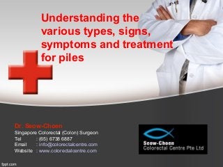Understanding the
various types, signs,
symptoms and treatment
for piles
Dr. Seow-Choen
Singapore Colorectal (Colon) Surgeon
Tel : (65) 6738 6887
Email : info@colorectalcentre.com
Website : www.colorectalcentre.com
 