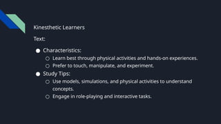 Kinesthetic Learners
Text:
● Characteristics:
○ Learn best through physical activities and hands-on experiences.
○ Prefer to touch, manipulate, and experiment.
● Study Tips:
○ Use models, simulations, and physical activities to understand
concepts.
○ Engage in role-playing and interactive tasks.
 