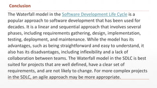 Conclusion
The Waterfall model in the Software Development Life Cycle is a
popular approach to software development that has been used for
decades. It is a linear and sequential approach that involves several
phases, including requirements gathering, design, implementation,
testing, deployment, and maintenance. While the model has its
advantages, such as being straightforward and easy to understand, it
also has its disadvantages, including inflexibility and a lack of
collaboration between teams. The Waterfall model in the SDLC is best
suited for projects that are well defined, have a clear set of
requirements, and are not likely to change. For more complex projects
in the SDLC, an agile approach may be more appropriate.
 