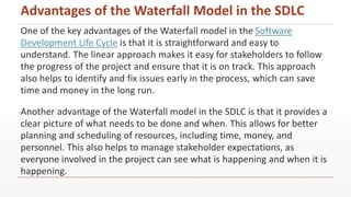 One of the key advantages of the Waterfall model in the Software
Development Life Cycle is that it is straightforward and easy to
understand. The linear approach makes it easy for stakeholders to follow
the progress of the project and ensure that it is on track. This approach
also helps to identify and fix issues early in the process, which can save
time and money in the long run.
Another advantage of the Waterfall model in the SDLC is that it provides a
clear picture of what needs to be done and when. This allows for better
planning and scheduling of resources, including time, money, and
personnel. This also helps to manage stakeholder expectations, as
everyone involved in the project can see what is happening and when it is
happening.
Advantages of the Waterfall Model in the SDLC
 