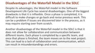 Despite its advantages, the Waterfall model in the Software
Development Life Cycle has several disadvantages. One of the biggest
drawbacks is that it is inflexible. Once a phase is completed, it is
difficult to make changes or go back and revise previous work. This
can be a problem if issues are discovered later in the process, as it
may require starting over from scratch.
Another disadvantage of the Waterfall model in the SDLC is that it
does not allow for collaboration and communication between
different teams. Each phase is completed by a specific team, and
once that phase is finished, the team moves on to the next project.
This can lead to a lack of collaboration and communication, which
can result in misunderstandings and errors.
Disadvantages of the Waterfall Model in the SDLC
 