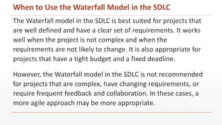 The Waterfall model in the SDLC is best suited for projects that
are well defined and have a clear set of requirements. It works
well when the project is not complex and when the
requirements are not likely to change. It is also appropriate for
projects that have a tight budget and a fixed deadline.
However, the Waterfall model in the SDLC is not recommended
for projects that are complex, have changing requirements, or
require frequent feedback and collaboration. In these cases, a
more agile approach may be more appropriate.
When to Use the Waterfall Model in the SDLC
 