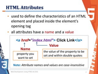 HTML Attributes
Web Development: Using HTML5 & CSS3 3
• used to define the characteristics of an HTML
element and placed inside the element's
opening tag
• all attributes have a name and a value
Name
Value
<a href="index.html"> Click Link</a>
property you
want to set
the value of the property to be
set and within double quotes
Note: Attribute names and values are case-insensitive
 