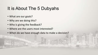 It is About The 5 Dubyahs
• What are our goals?
• Why are we doing this?
• Who is giving the feedback?
• Where are the users most interested?
• When do we have enough data to make a decision?

 