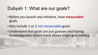 Dubyah 1: What are our goals?
• Before you launch any initiative, have measurable
goals.
• Also include 1 or 2 not measurable goals
• Understand that goals are just guesses and having
knowledgeable before hand allows smart goal making

 