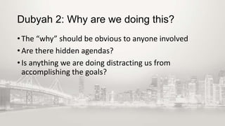 Dubyah 2: Why are we doing this?
• The “why” should be obvious to anyone involved
• Are there hidden agendas?
• Is anything we are doing distracting us from
accomplishing the goals?

 