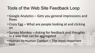 Tools of the Web Site Feedback Loop
• Google Analytics – Gets you general impressions and
flows
• Crazy Egg – What are people looking at and clicking
on
• Survey Monkey – Asking for feedback and thoughts
in a way that can be aggregated
• Human-to-Human Contact – The most important
tool

 