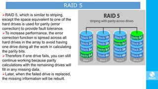 RAID 5, which is similar to striping,
except the space equivalent to one of the
hard drives is used for parity (error
correction) to provide fault tolerance.
To increase performance, the error
correction function is spread across all
hard drives in the array to avoid having
one drive doing all the work in calculating
the parity bits.
Therefore if one drive fails, you can still
continue working because parity
calculations with the remaining drives will
fill in any missing data.
Later, when the failed drive is replaced,
the missing information will be rebuilt.
RAID 5
 