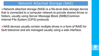 Network attached storage (NAS) is a file-level data storage device
that is connected to a computer network to provide shared drives or
folders, usually using Server Message Block (SMB)/Common
Internet File System (CIFS) protocols
NAS devices usually contain multiple drives in a form of RAID for
fault tolerance and are managed usually using a web interface.
Network Attached Storage (NAS)
 