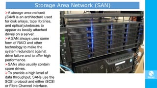 Storage Area Network (SAN)
A storage area network
(SAN) is an architecture used
for disk arrays, tape libraries,
and optical jukeboxes to
appear as locally attached
drives on a server.
A SAN always uses some
form of RAID and other
technology to make the
system redundant against
drive failure and to offer high
performance.
SANs also usually contain
spare drives.
To provide a high level of
data throughput, SANs use the
SCSI protocol and either iSCSI
or Fibre Channel interface.
 