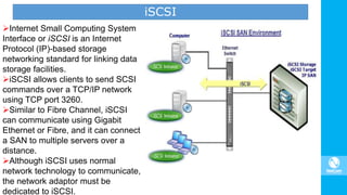 iSCSI
Internet Small Computing System
Interface or iSCSI is an Internet
Protocol (IP)-based storage
networking standard for linking data
storage facilities.
iSCSI allows clients to send SCSI
commands over a TCP/IP network
using TCP port 3260.
Similar to Fibre Channel, iSCSI
can communicate using Gigabit
Ethernet or Fibre, and it can connect
a SAN to multiple servers over a
distance.
Although iSCSI uses normal
network technology to communicate,
the network adaptor must be
dedicated to iSCSI.
 