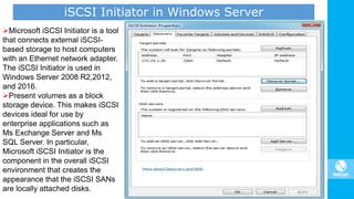 iSCSI Initiator in Windows Server
Microsoft iSCSI Initiator is a tool
that connects external iSCSI-
based storage to host computers
with an Ethernet network adapter.
The iSCSI Initiator is used in
Windows Server 2008 R2,2012,
and 2016.
Present volumes as a block
storage device. This makes iSCSI
devices ideal for use by
enterprise applications such as
Ms Exchange Server and Ms
SQL Server. In particular,
Microsoft iSCSI Initiator is the
component in the overall iSCSI
environment that creates the
appearance that the iSCSI SANs
are locally attached disks.
 