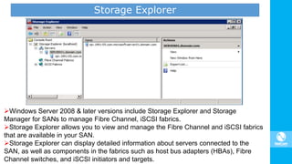 Storage Explorer
Windows Server 2008 & later versions include Storage Explorer and Storage
Manager for SANs to manage Fibre Channel, iSCSI fabrics.
Storage Explorer allows you to view and manage the Fibre Channel and iSCSI fabrics
that are available in your SAN.
Storage Explorer can display detailed information about servers connected to the
SAN, as well as components in the fabrics such as host bus adapters (HBAs), Fibre
Channel switches, and iSCSI initiators and targets.
 