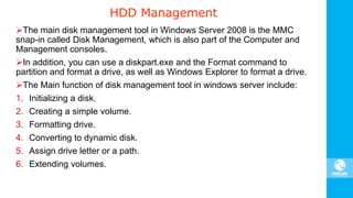 HDD Management
The main disk management tool in Windows Server 2008 is the MMC
snap-in called Disk Management, which is also part of the Computer and
Management consoles.
In addition, you can use a diskpart.exe and the Format command to
partition and format a drive, as well as Windows Explorer to format a drive.
The Main function of disk management tool in windows server include:
1. Initializing a disk.
2. Creating a simple volume.
3. Formatting drive.
4. Converting to dynamic disk.
5. Assign drive letter or a path.
6. Extending volumes.
 