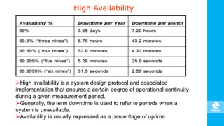 High Availability
High availability is a system design protocol and associated
implementation that ensures a certain degree of operational continuity
during a given measurement period.
Generally, the term downtime is used to refer to periods when a
system is unavailable.
Availability is usually expressed as a percentage of uptime
 
