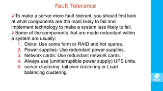 Fault Tolerance
To make a server more fault tolerant, you should first look
at what components are the most likely to fail and
implement technology to make a system less likely to fail.
Some of the components that are made redundant within
a system are usually:
1. Disks: Use some form or RAID and hot spares.
2. Power supplies: Use redundant power supplies.
3. Network cards: Use redundant network cards.
4. Always use (uninterruptible power supply) UPS units.
5. server clustering: fail over clustering or Load
balancing clustering.
 