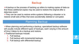 Backup
A backup or the process of backing up refers to making copies of data so
that these additional copies may be used to restore the original after a
data-loss event.
They can be used to restore entire systems following a disaster or to
restore small sets of files that were accidentally deleted or corrupted.
Planning Backup
When planning and performing a backup, specialized backup software
will usually include different types of backups, each varying in the amount
of time it takes to do a backup and restore.
Traditional backups include:
1. Full backup.
2. Full backup with incremental backups.
3. Full backup with differential backup.
 