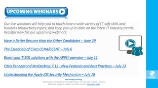 Our live webinars will help you to touch base a wide variety of IT, soft skills and
business productivity topics; and keep you up to date on the latest IT industry trends.
Register now for our upcoming webinars:
Have a Better Resume than the Other Candidates – June 29
The Essentials of Cisco CCNA/CCENT – July 6
Boost your T-SQL solutions with the APPLY operator – July 11
Citrix XenApp and XenDesktop 7.12 - New Features and Best Practices – July 13
Understanding the Apple iOS Security Mechanism – July 18
 