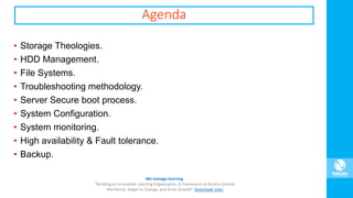 Agenda
• Storage Theologies.
• HDD Management.
• File Systems.
• Troubleshooting methodology.
• Server Secure boot process.
• System Configuration.
• System monitoring.
• High availability & Fault tolerance.
• Backup.
 