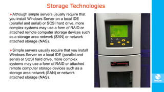 Storage Technologies
Although simple servers usually require that
you install Windows Server on a local IDE
(parallel and serial) or SCSI hard drive, more
complex systems may use a form of RAID or
attached remote computer storage devices such
as a storage area network (SAN) or network
attached storage (NAS).
Simple servers usually require that you install
Windows Server on a local IDE (parallel and
serial) or SCSI hard drive, more complex
systems may use a form of RAID or attached
remote computer storage devices such as a
storage area network (SAN) or network
attached storage (NAS).
 