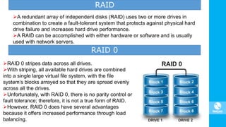 RAID 0 stripes data across all drives.
With striping, all available hard drives are combined
into a single large virtual file system, with the file
system’s blocks arrayed so that they are spread evenly
across all the drives.
Unfortunately, with RAID 0, there is no parity control or
fault tolerance; therefore, it is not a true form of RAID.
However, RAID 0 does have several advantages
because it offers increased performance through load
balancing.
RAID
A redundant array of independent disks (RAID) uses two or more drives in
combination to create a fault-tolerant system that protects against physical hard
drive failure and increases hard drive performance.
A RAID can be accomplished with either hardware or software and is usually
used with network servers.
RAID 0
 