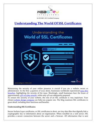 Understanding The World Of SSL Certificates
Maintaining the security of your online presence is crucial if you are a website owner or
administrator. In the first 3 quarters of 2020 alone, businesses worldwide experienced 2953 data
breaches, highlighting the severity of the issue. Shockingly, small businesses bear the brunt of
approximately 43% of cyber attacks, while only 14% are adequately prepared.
To ensure the security of your website, the role of an SSL certificate is very important. Your
chosen website design company can help you acquire one. The blog examines SSL certificates in
great detail, including their functions and benefits.
Understanding SSL Certificates
Secure Sockets Layer certificates, or SSL certificates in short, are tiny data files that digitally link a
cryptographic key to information about an organization. When installed on a web server, SSL
provides a secure connection between the server and a browser. All information that is sent
 