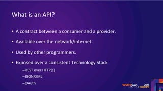 What	is	an	API?	
•  A	contract	between	a	consumer	and	a	provider.	
•  Available	over	the	network/internet.	
•  Used	by	other	programmers.	
•  Exposed	over	a	consistent	Technology	Stack	
– REST	over	HTTP(s)	
– JSON/XML	
– OAuth	
 