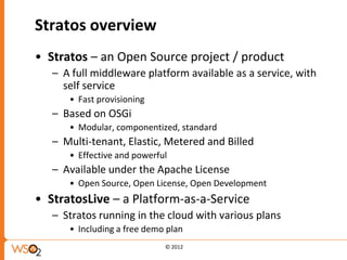 Stratos overview
• Stratos – an Open Source project / product
   – A full middleware platform available as a service, with
     self service
      • Fast provisioning
   – Based on OSGi
      • Modular, componentized, standard
   – Multi-tenant, Elastic, Metered and Billed
      • Effective and powerful
   – Available under the Apache License
      • Open Source, Open License, Open Development
• StratosLive – a Platform-as-a-Service
   – Stratos running in the cloud with various plans
      • Including a free demo plan
                             © 2012
 