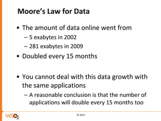 Moore’s Law for Data

• The amount of data online went from
  – 5 exabytes in 2002
  – 281 exabytes in 2009
• Doubled every 15 months

• You cannot deal with this data growth with
  the same applications
  – A reasonable conclusion is that the number of
    applications will double every 15 months too
                      © 2012
 