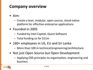 Company overview
• Aim:
  – Create a lean, modular, open source, cloud native
    platform for effective enterprise applications
• Founded in 2005
  – Funded by Intel Capital, Quest Software
  – Total funding so far $11m
• 160+ employees in US, EU and Sri Lanka
  – More than 100 in technical/engineering/architecture
• Not just Open Source but Open Development
  – Applying OSS principles to organization, engineering and
    business
                         © 2012
                                                               6
 