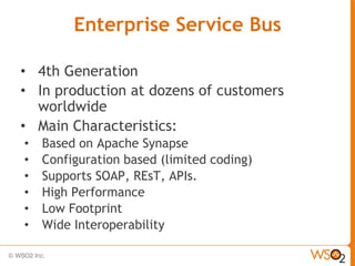 Enterprise Service Bus

• 4th Generation
• In production at dozens of customers
  worldwide
• Main Characteristics:
•   Based on Apache Synapse
•   Configuration based (limited coding)
•   Supports SOAP, REsT, APIs.
•   High Performance
•   Low Footprint
•   Wide Interoperability
 